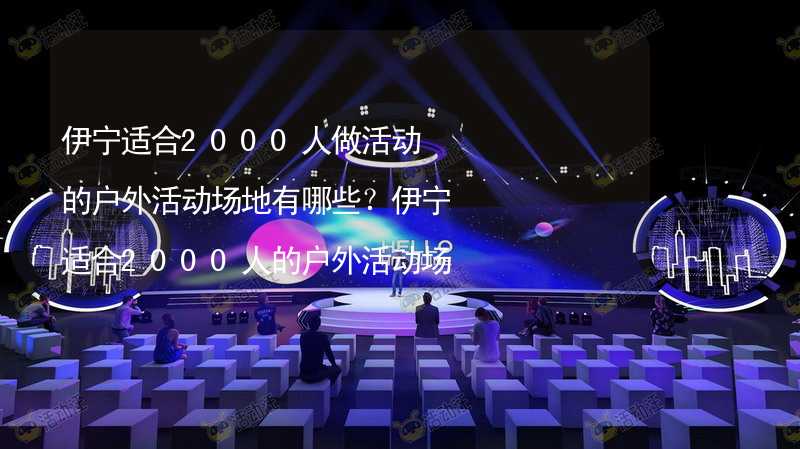 伊宁适合2000人做活动的户外活动场地有哪些？伊宁适合2000人的户外活动场地推荐_2