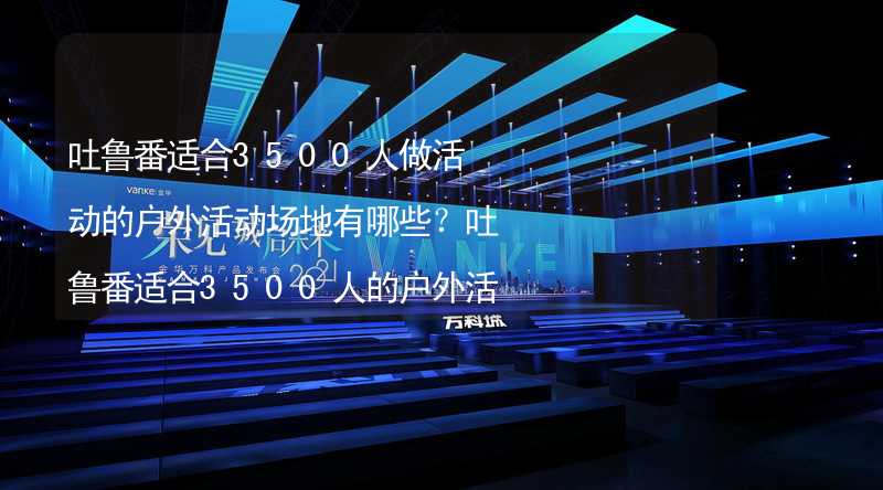 吐鲁番适合3500人做活动的户外活动场地有哪些？吐鲁番适合3500人的户外活动场地推荐_2