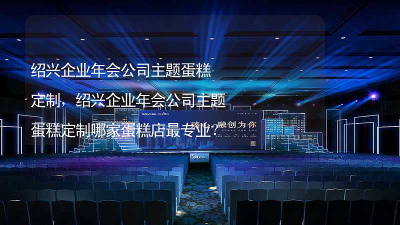 绍兴企业年会公司主题蛋糕定制，绍兴企业年会公司主题蛋糕定制哪家蛋糕店最专业？_1