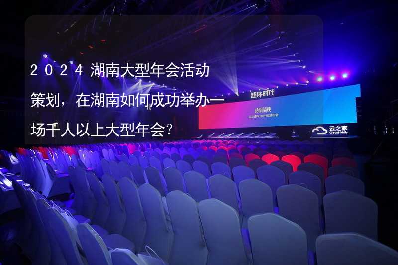 2024湖南大型年会活动策划，在湖南如何成功举办一场千人以上大型年会？_2