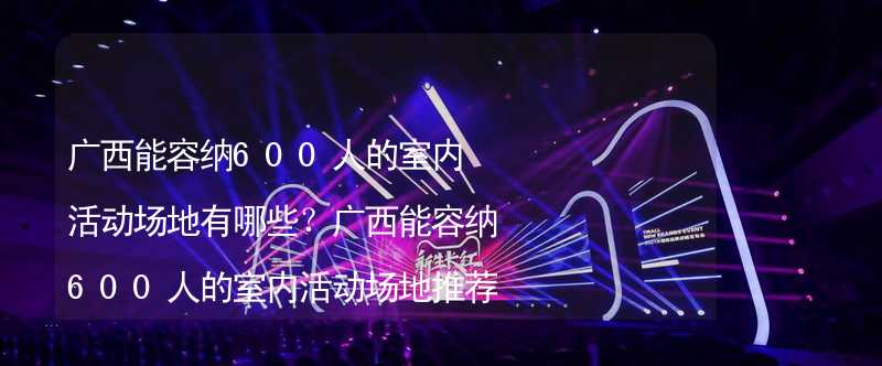 广西能容纳600人的室内活动场地有哪些？广西能容纳600人的室内活动场地推荐_1