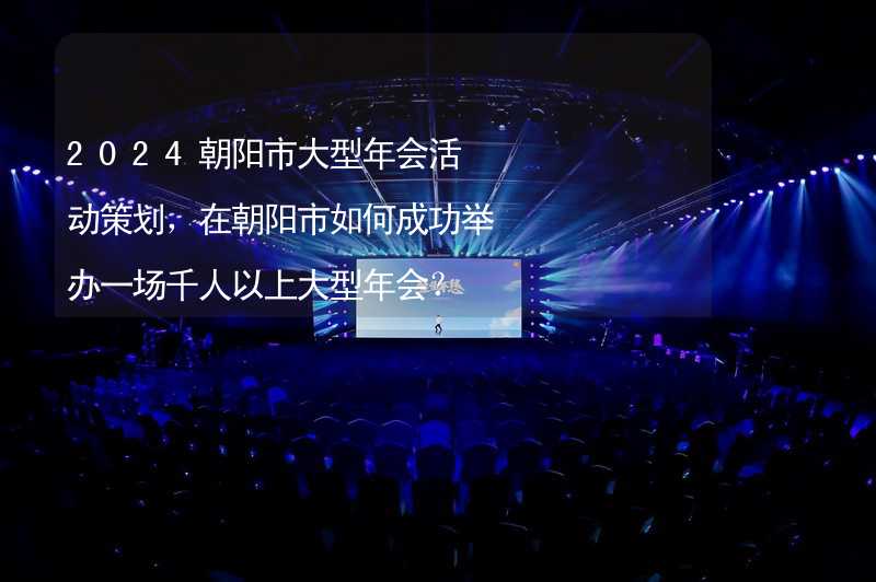 2024朝陽市大型年會(huì)活動(dòng)策劃，在朝陽市如何成功舉辦一場千人以上大型年會(huì)？_1