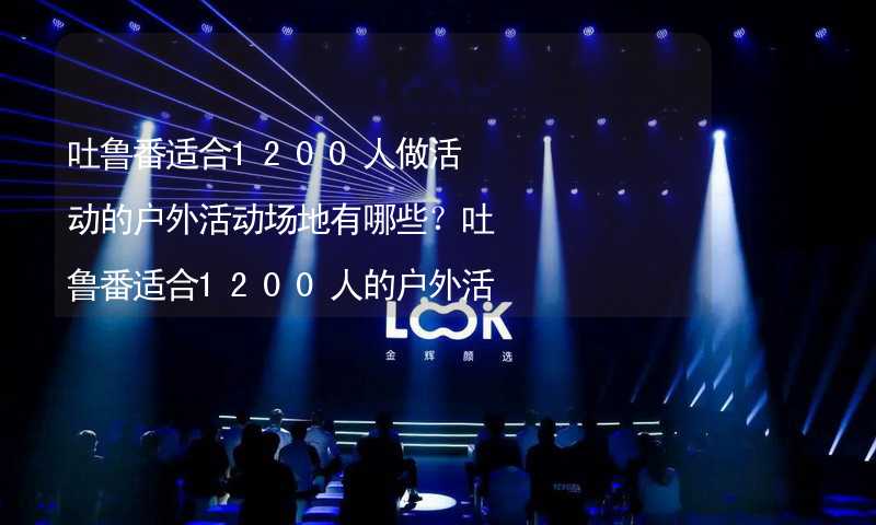 吐鲁番适合1200人做活动的户外活动场地有哪些？吐鲁番适合1200人的户外活动场地推荐_2