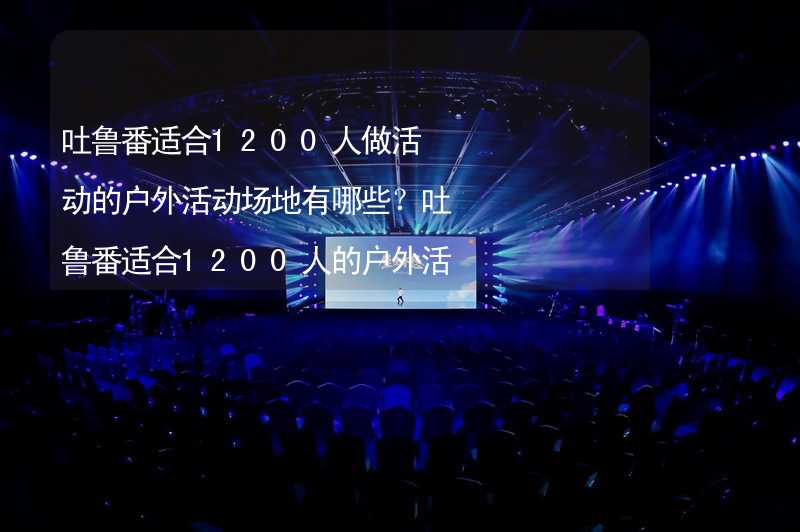 吐鲁番适合1200人做活动的户外活动场地有哪些？吐鲁番适合1200人的户外活动场地推荐_1