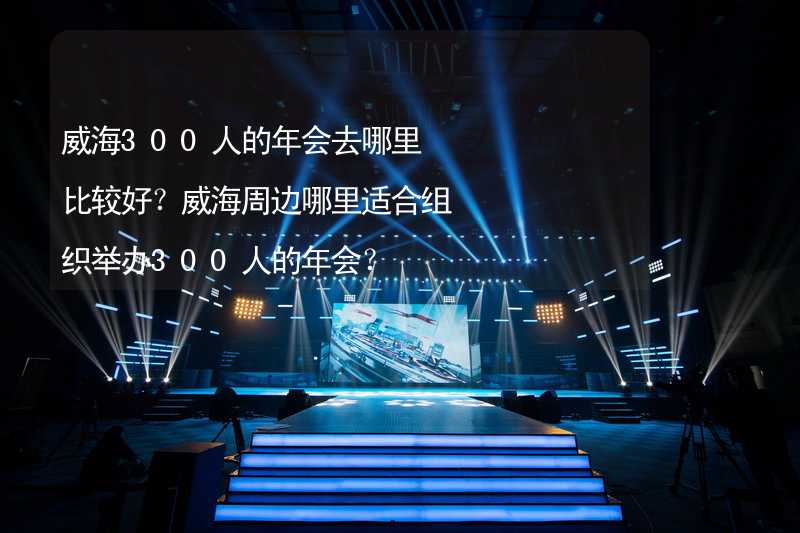 威海300人的年会去哪里比较好？威海周边哪里适合组织举办300人的年会？_2