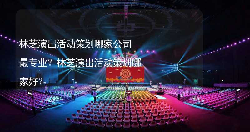 林芝演出活动策划哪家公司最专业？林芝演出活动策划哪家好？_2