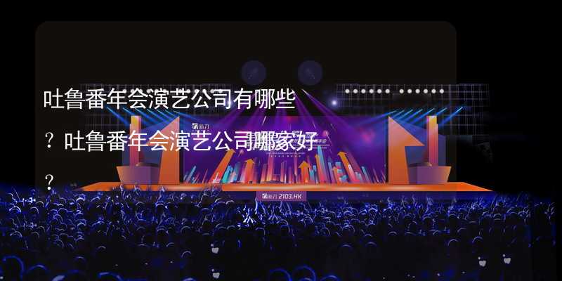 吐鲁番年会演艺公司有哪些？吐鲁番年会演艺公司哪家好？_1