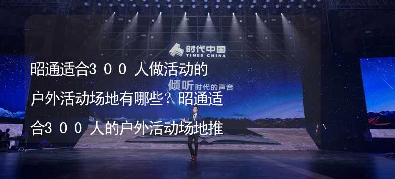 昭通适合300人做活动的户外活动场地有哪些？昭通适合300人的户外活动场地推荐_1