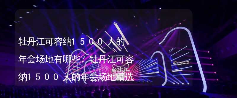 牡丹江可容纳1500人的年会场地有哪些？牡丹江可容纳1500人的年会场地精选_2