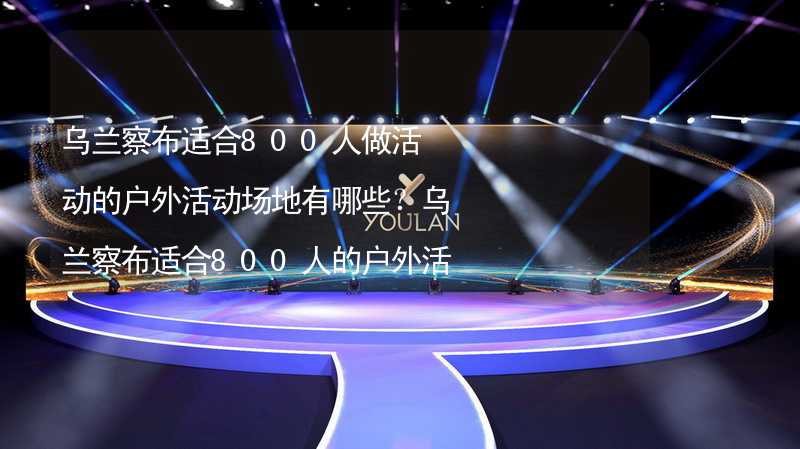 乌兰察布适合800人做活动的户外活动场地有哪些？乌兰察布适合800人的户外活动场地推荐_2