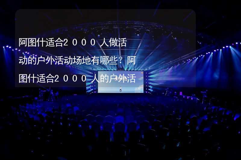 阿图什适合2000人做活动的户外活动场地有哪些？阿图什适合2000人的户外活动场地推荐_1