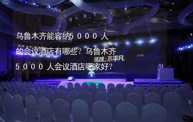 乌鲁木齐能容纳5000人的会议酒店有哪些？乌鲁木齐5000人会议酒店哪家好？_2