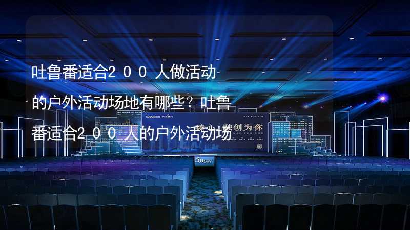 吐鲁番适合200人做活动的户外活动场地有哪些？吐鲁番适合200人的户外活动场地推荐_2