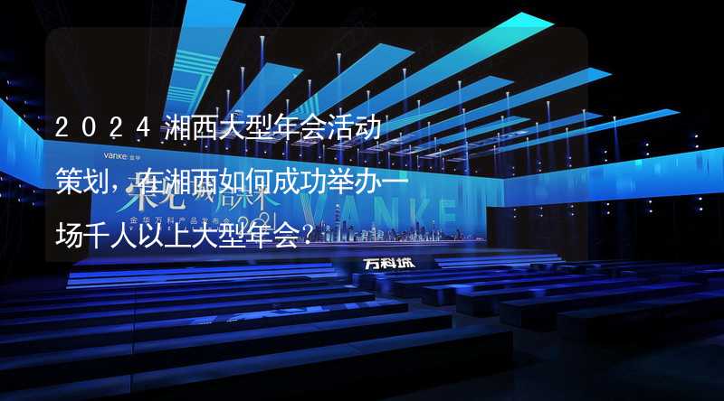 2024湘西大型年会活动策划，在湘西如何成功举办一场千人以上大型年会？_1