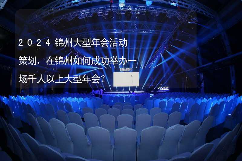 2024锦州大型年会活动策划，在锦州如何成功举办一场千人以上大型年会？_2