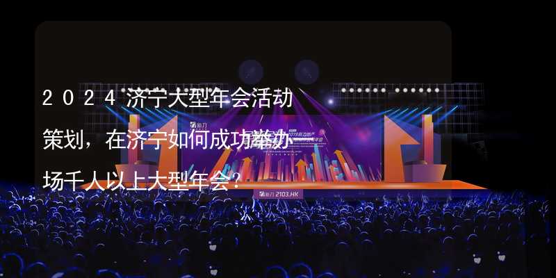 2024济宁大型年会活动策划，在济宁如何成功举办一场千人以上大型年会？