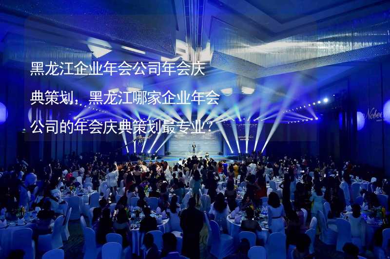 黑龙江企业年会公司年会庆典策划，黑龙江哪家企业年会公司的年会庆典策划最专业？