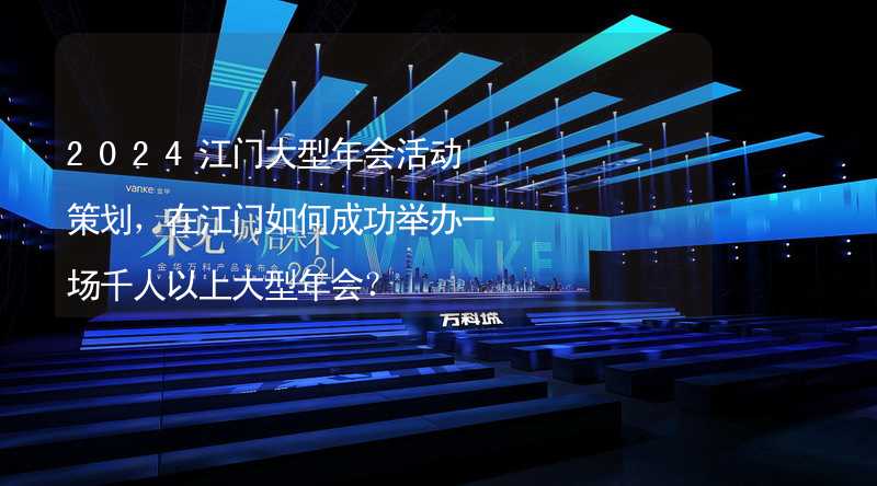 2024江门大型年会活动策划，在江门如何成功举办一场千人以上大型年会？