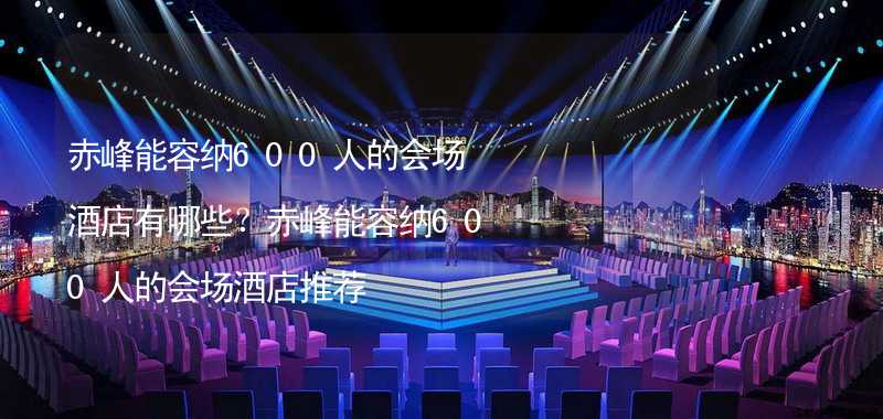 赤峰能容纳600人的会场酒店有哪些？赤峰能容纳600人的会场酒店推荐