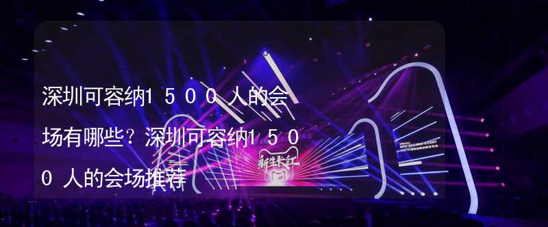 深圳可容纳1500人的会场有哪些？深圳可容纳1500人的会场推荐