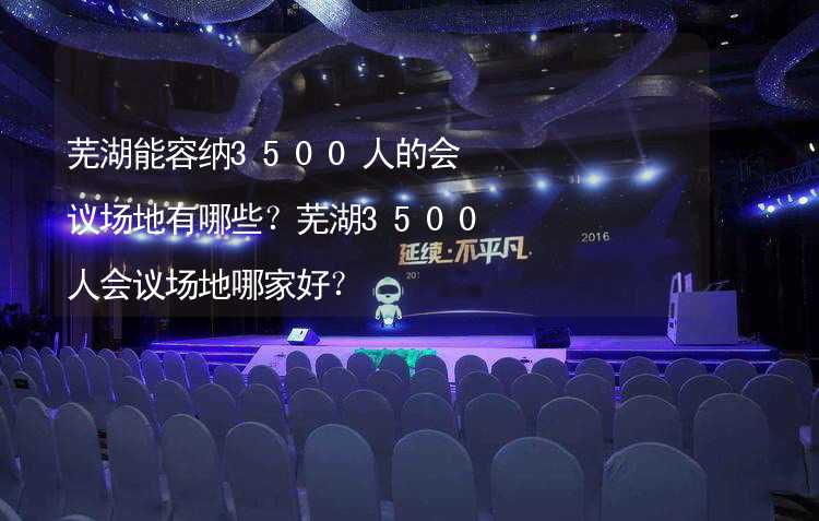 芜湖能容纳3500人的会议场地有哪些？芜湖3500人会议场地哪家好？