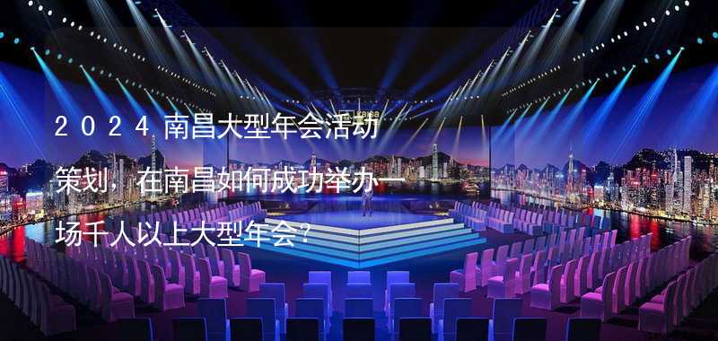 2024南昌大型年会活动策划，在南昌如何成功举办一场千人以上大型年会？_2