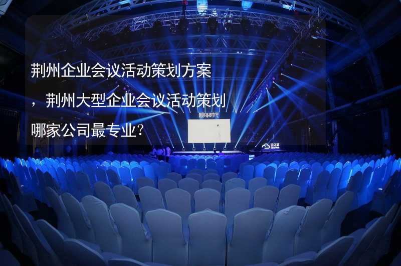荆州企业会议活动策划方案，荆州大型企业会议活动策划哪家公司最专业？