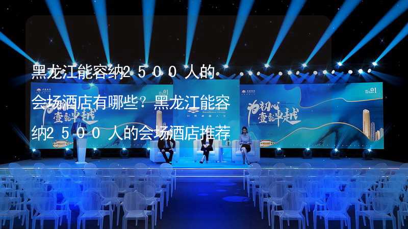 黑龙江能容纳2500人的会场酒店有哪些？黑龙江能容纳2500人的会场酒店推荐