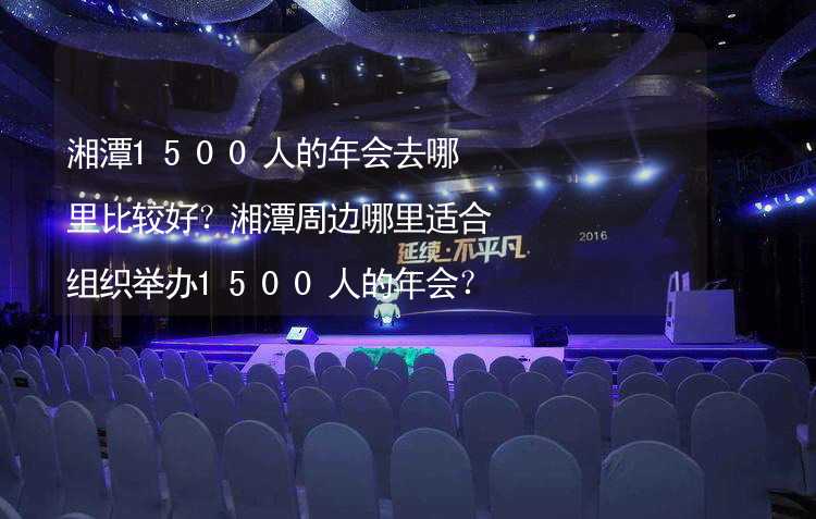 湘潭1500人的年会去哪里比较好？湘潭周边哪里适合组织举办1500人的年会？