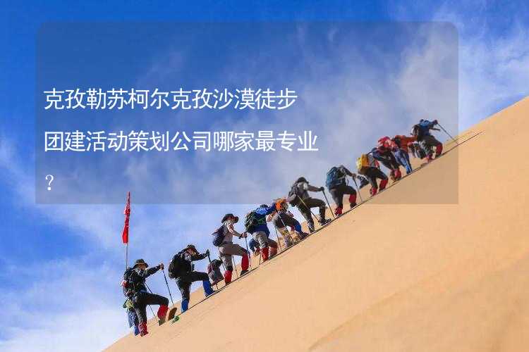 克孜勒苏柯尔克孜沙漠徒步团建活动策划公司哪家最专业？