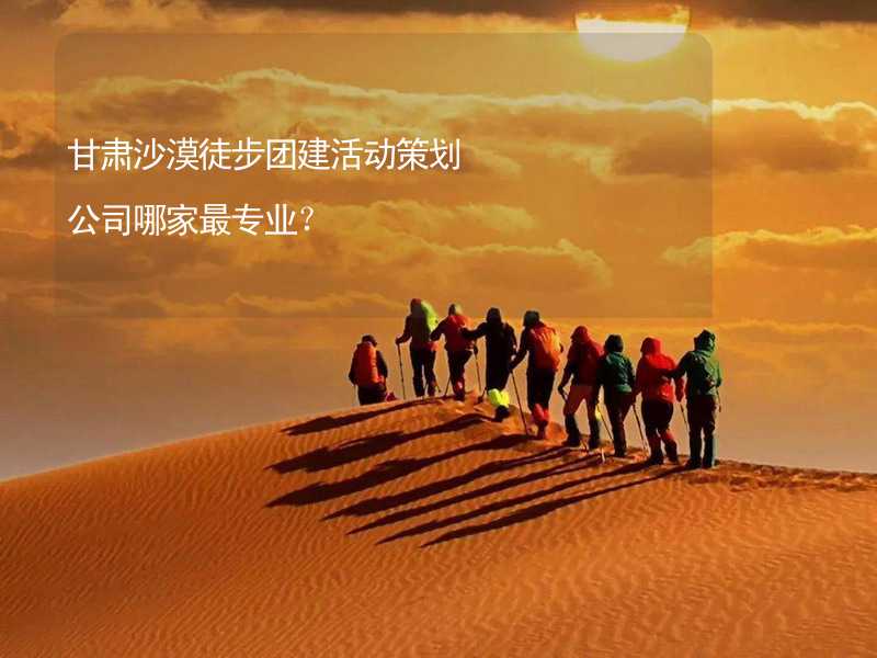甘肃沙漠徒步团建活动策划公司哪家最专业？