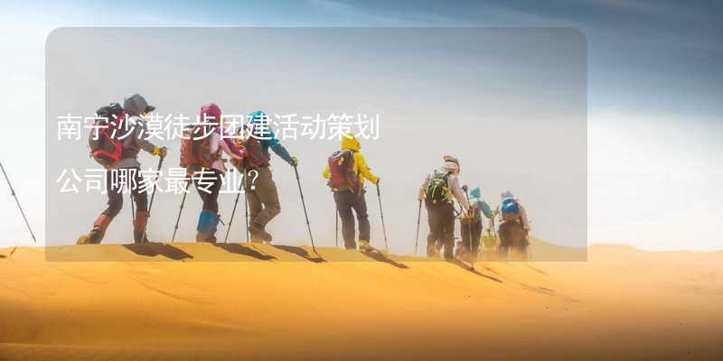 南宁沙漠徒步团建活动策划公司哪家最专业？