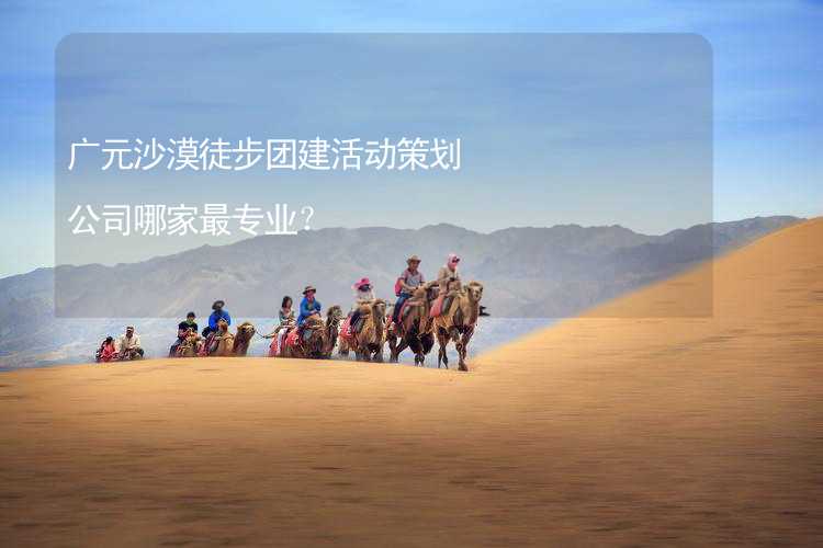 广元沙漠徒步团建活动策划公司哪家最专业？_2