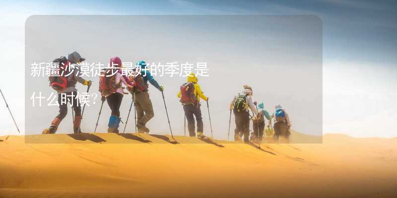 新疆沙漠徒步最好的季度是什么时候？_1