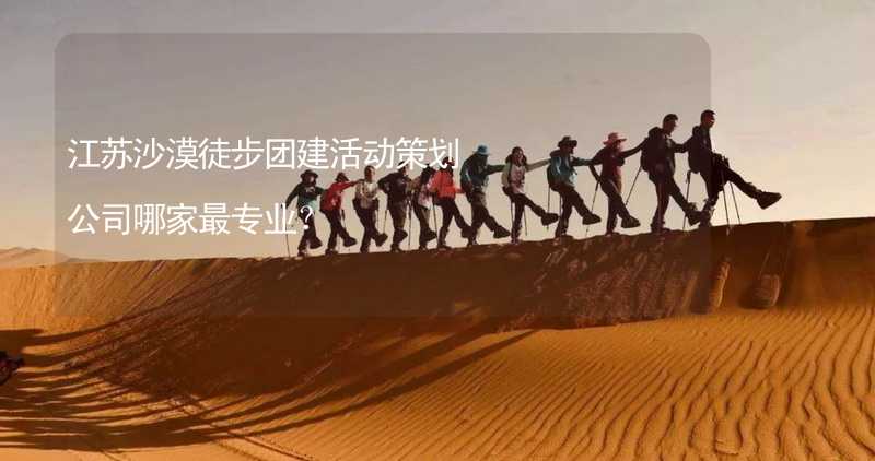 江苏沙漠徒步团建活动策划公司哪家最专业？