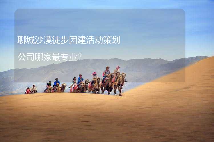 聊城沙漠徒步团建活动策划公司哪家最专业？