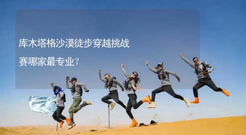 库木塔格沙漠徒步穿越挑战赛哪家最专业？