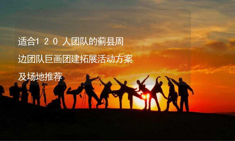 适合120人团队的蓟县周边团队巨画团建拓展活动方案及场地推荐