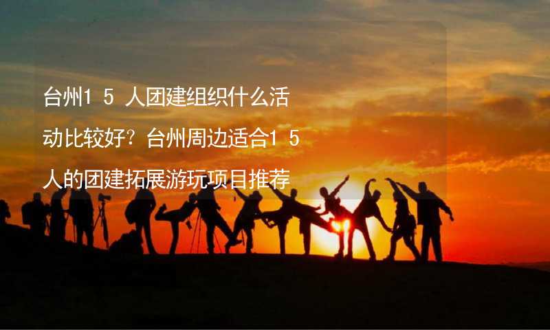 台州15人团建组织什么活动比较好？台州周边适合15人的团建拓展游玩项目推荐_2
