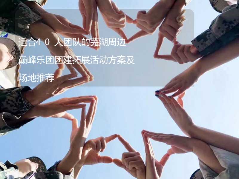 适合40人团队的芜湖周边巅峰乐团团建拓展活动方案及场地推荐