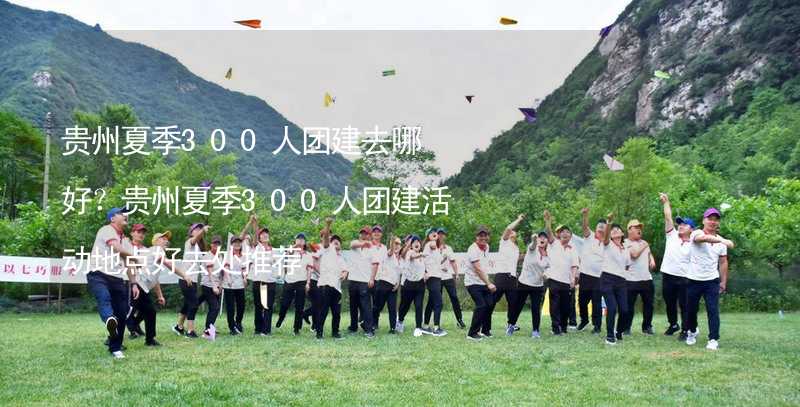 贵州夏季300人团建去哪好？贵州夏季300人团建活动地点好去处推荐