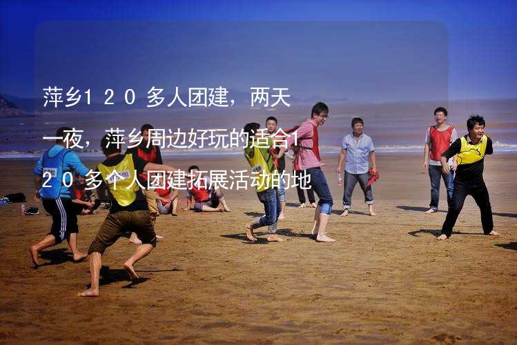 萍乡120多人团建，两天一夜，萍乡周边好玩的适合120多个人团建拓展活动的地方推荐