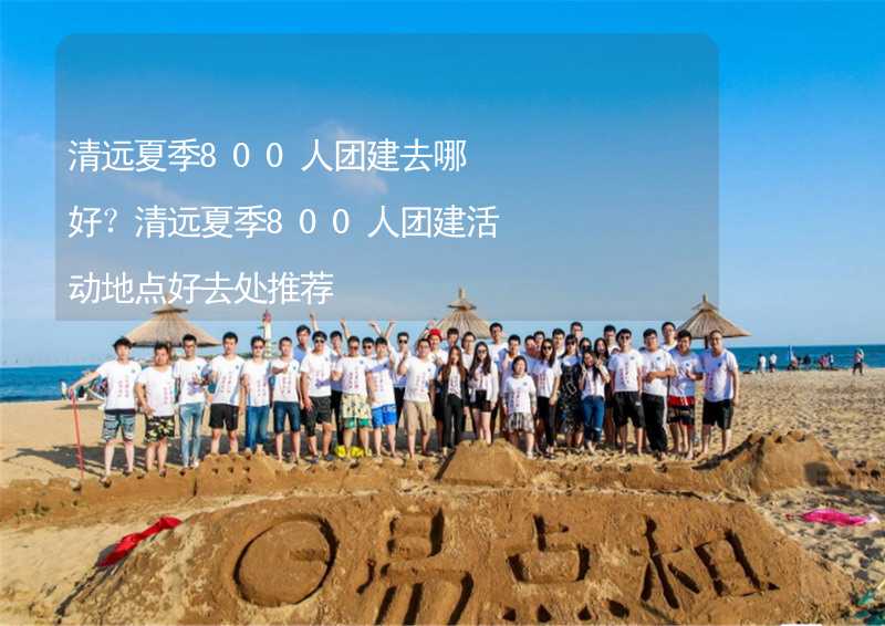 清远夏季800人团建去哪好？清远夏季800人团建活动地点好去处推荐_1