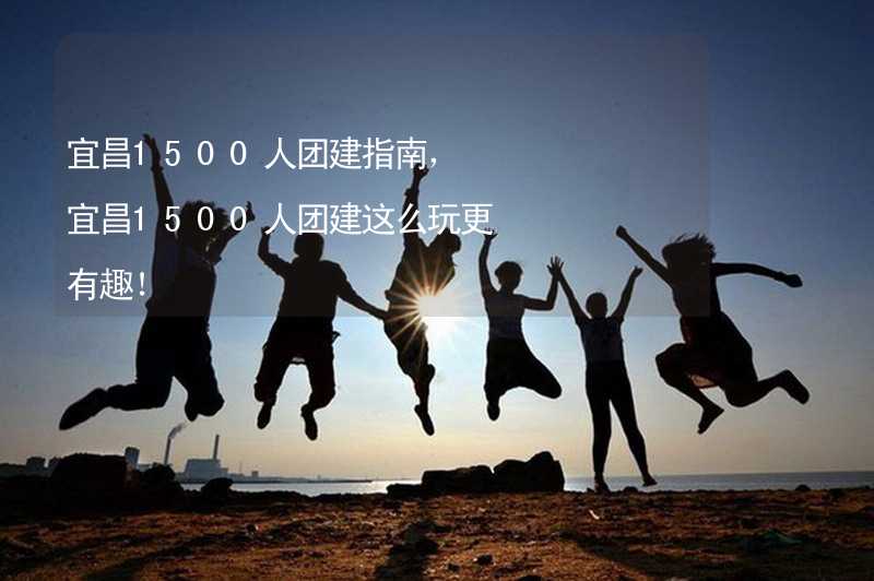 宜昌1500人团建指南，宜昌1500人团建这么玩更有趣！_2