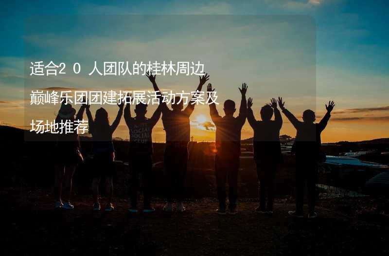 适合20人团队的桂林周边巅峰乐团团建拓展活动方案及场地推荐