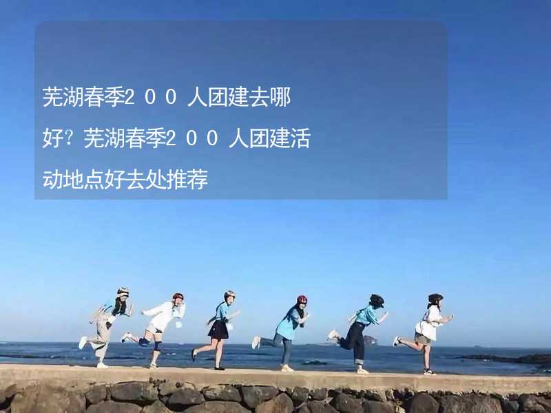 蕪湖春季200人團(tuán)建去哪好？蕪湖春季200人團(tuán)建活動地點好去處推薦_2