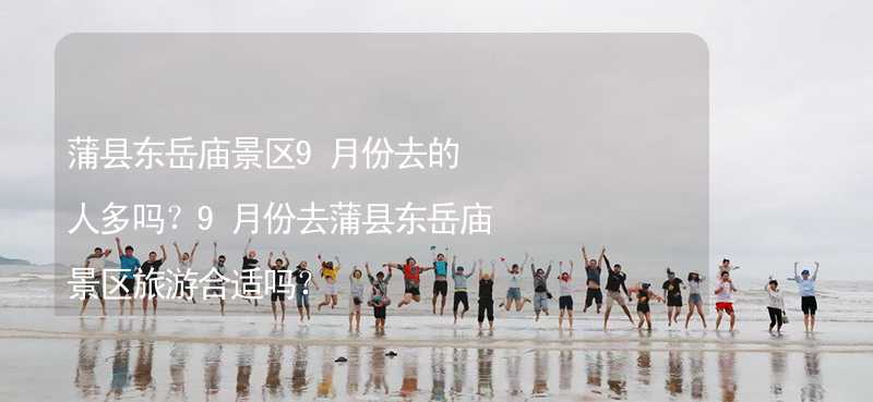 蒲县东岳庙景区9月份去的人多吗？9月份去蒲县东岳庙景区旅游合适吗？