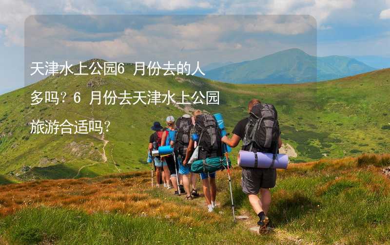 天津水上公园6月份去的人多吗？6月份去天津水上公园旅游合适吗？_2