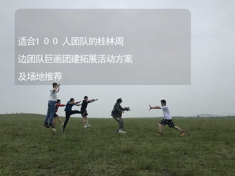 适合100人团队的桂林周边团队巨画团建拓展活动方案及场地推荐