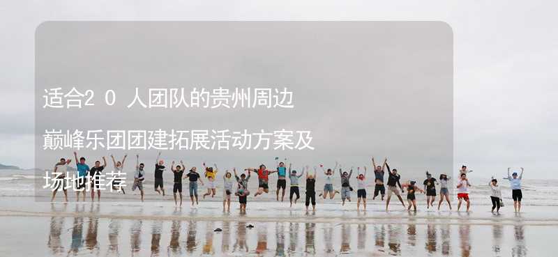 适合20人团队的贵州周边巅峰乐团团建拓展活动方案及场地推荐